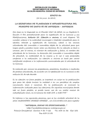 REPÚBLICA DE COLOMBIA 
DEPARTAMENTO DE ANTIOQUIA 
ALCALDÍA MUNICIPAL CIUDAD DE ANTIOQUIA 
EDICTO No. 
(24 de junio de 2014) 
LA SECRETARIA DE PLANEACION E INFRAESTRUCTURA DEL 
MUNICIPIO DE SANTA FE DE ANTIOQUIA - ANTIOQUIA 
Con base en lo dispuesto en el Decreto 1469 de 2010, en su Capítulo II, 
Sección II Del procedimiento para la expedición de la licencia y sus 
Modificaciones, Artículo 29. Citación a vecinos, el cual dispone “El 
curador urbano o la autoridad municipal o distrital competente para el 
estudio, trámite y expedición de licencias, citará a los vecinos 
colindantes del inmueble o inmuebles objeto de la solicitud para que 
hagan parte y puedan hacer valer sus derechos. En la citación se dará a 
conocer, por lo menos, el número de radicación y fecha, el nombre del 
solicitante de la licencia, la dirección del inmueble o inmuebles objeto 
de solicitud, la modalidad de la misma y el uso o usos propuestos 
conforme a la radicación. La citación a vecinos se hará por correo 
certificado conforme a la información suministrada por el solicitante de 
la licencia. 
Se entiende por vecinos los propietarios, poseedores, tenedores o residentes 
de predios colindantes, de acuerdo con lo establecido en el numeral 6 del 
artículo 21 de este decreto. 
Si la citación no fuere posible, se insertará un aviso en la publicación 
que para tal efecto tuviere la entidad o en un periódico de amplia 
circulación local o nacional. En la publicación se incluirá la 
información indicada para las citaciones. En aquellos municipios donde 
esto no fuere posible, se puede hacer uso de un medio masivo de 
radiodifusión local, en el horario de 8:00 A.M. a 8:00 P.M.” 
Se Informa a las siguientes personas, que se ha recibido solicitud de la 
señor ALEXANDER URREGO URREGO , con C.C.15.401.118 para expedir 
“ANTIOQUIA, CIUDAD DE OPORTUNIDADES…” 
http://santafedeantioquia-antioquia.gov.co 
Palacio Consistorial Carrera 9 No. 9-22 Tel. 853 11 36 Ext. 101 
Fax 853 11 01 
 