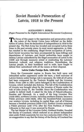Soviet Russia's Persecution of
Latvia, 1918 to the Present
ALEXANDER V. BERKIS
(Paper Presented to the Eighth International Revisionist Conference)
e focus of this paper is the oppression and persecution which
the rulers of the Soviet Union have inflicted on the BalticT"nation of Latvia, from its declaration of independence in 1918to the
present day. The Red Army has invaded and occupied Latvia three
times in the past seventy years; its most recent aggression, in 1944,
has resulted in the continuing, illegal Soviet occupation of Latvia.
Each Soviet incursion has been accompanied by mass killings and
deportations of Latvians, and Soviet authorities have sought to
destroy Latvian nationhood by the illegal annexation of Latvia to the
USSR and through measures aimed at eradicating the Latvians'
historical, cultural, and religious traditions. Nevertheless, the
Latvian people, in their homeland and in exile, have fought to
defend their nationhood with all the means at their disposal.
Latvia Under Foreign Rule, 1290-1918
Since the Communist regime in Russia has built upon and
intensified earlier oppression under the tsars, a brief overview of
Latvia's history under foreign rule is necessary. By 1290all of Latvia
had been conquered by the Teutonic Knights and the Livonian
Order. From 1290 to 1561 Latvia belonged to the Confederation of
Livonia, which included also Estonia. The fall of the Confederation
of Livonia was brought about by the invasion of Russia under the
rule of John (Ivan) IV, the Terrible. Since the Confederation was
unable to defend itself, it asked for the help of Poland-Lithuania,
Sweden and Denmark. As a result of the long Livonian War
(1558-1582),northern Livonia, including southern Estonia, became a
Polish province (1561-1629). After the Swedish-Polish succession
war western Livonia, including its capital Riga, and all of Estonia
became a Swedish province (1629-1721).Eastern Livonia remained
a Polish province until 1772; after the First Partition of Poland-
Lithuania in that year it was annexed by Russia.
The last Master of the Livonian Order, Gotthard Kettler, founded
the Duchy of Courland, which endured as an almost independent
state under Polish suzerainty for over two centuries (1561-1795).It is
no exaggeration to say that the history of the Duchy of Courland has
 