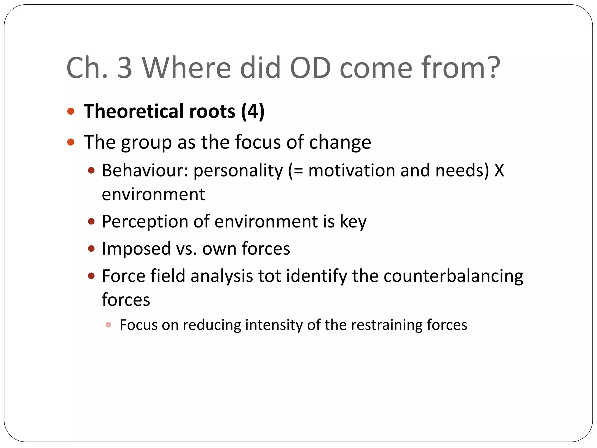Ch. 3 Where did OD come from?
 Theoretical roots (4)
 The group as the focus of change
 Behaviour: personality (= motivation and needs) X
environment
 Perception of environment is key
 Imposed vs. own forces
 Force field analysis tot identify the counterbalancing
forces
 Focus on reducing intensity of the restraining forces
 