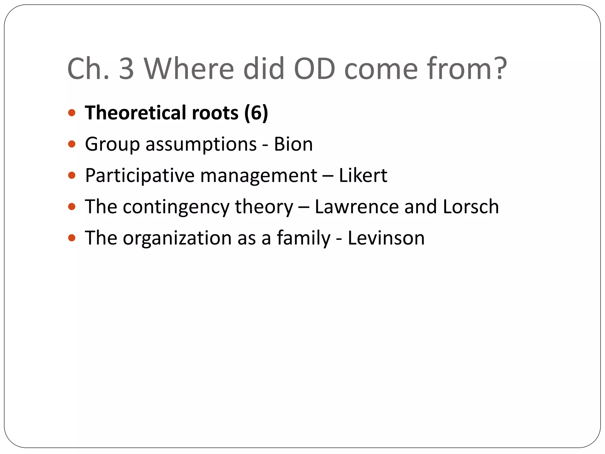 Ch. 3 Where did OD come from?
 Theoretical roots (6)
 Group assumptions - Bion
 Participative management – Likert
 The contingency theory – Lawrence and Lorsch
 The organization as a family - Levinson
 