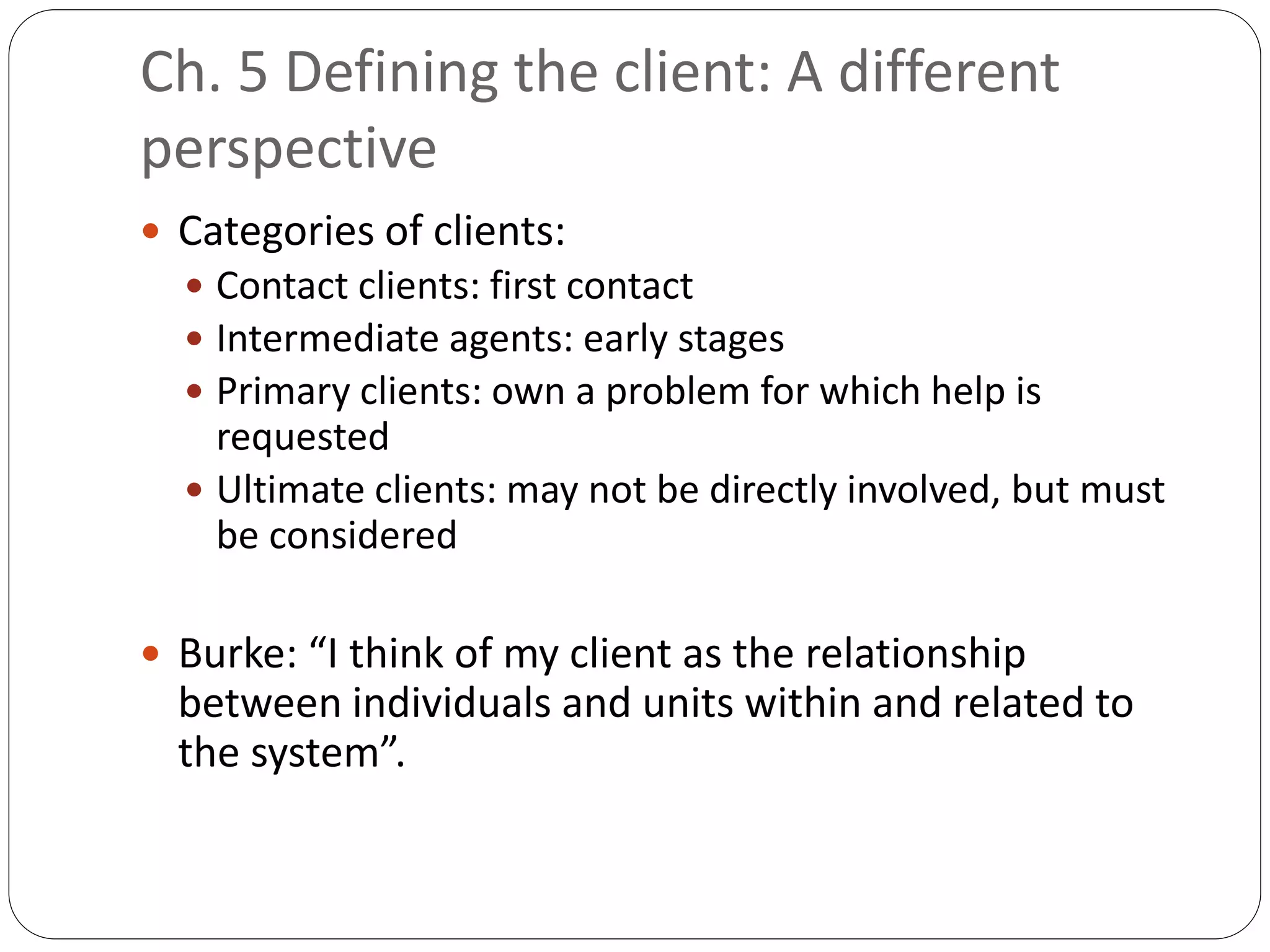 Ch. 5 Defining the client: A different
perspective
 Categories of clients:
 Contact clients: first contact
 Intermediate agents: early stages
 Primary clients: own a problem for which help is
requested
 Ultimate clients: may not be directly involved, but must
be considered
 Burke: “I think of my client as the relationship
between individuals and units within and related to
the system”.
 