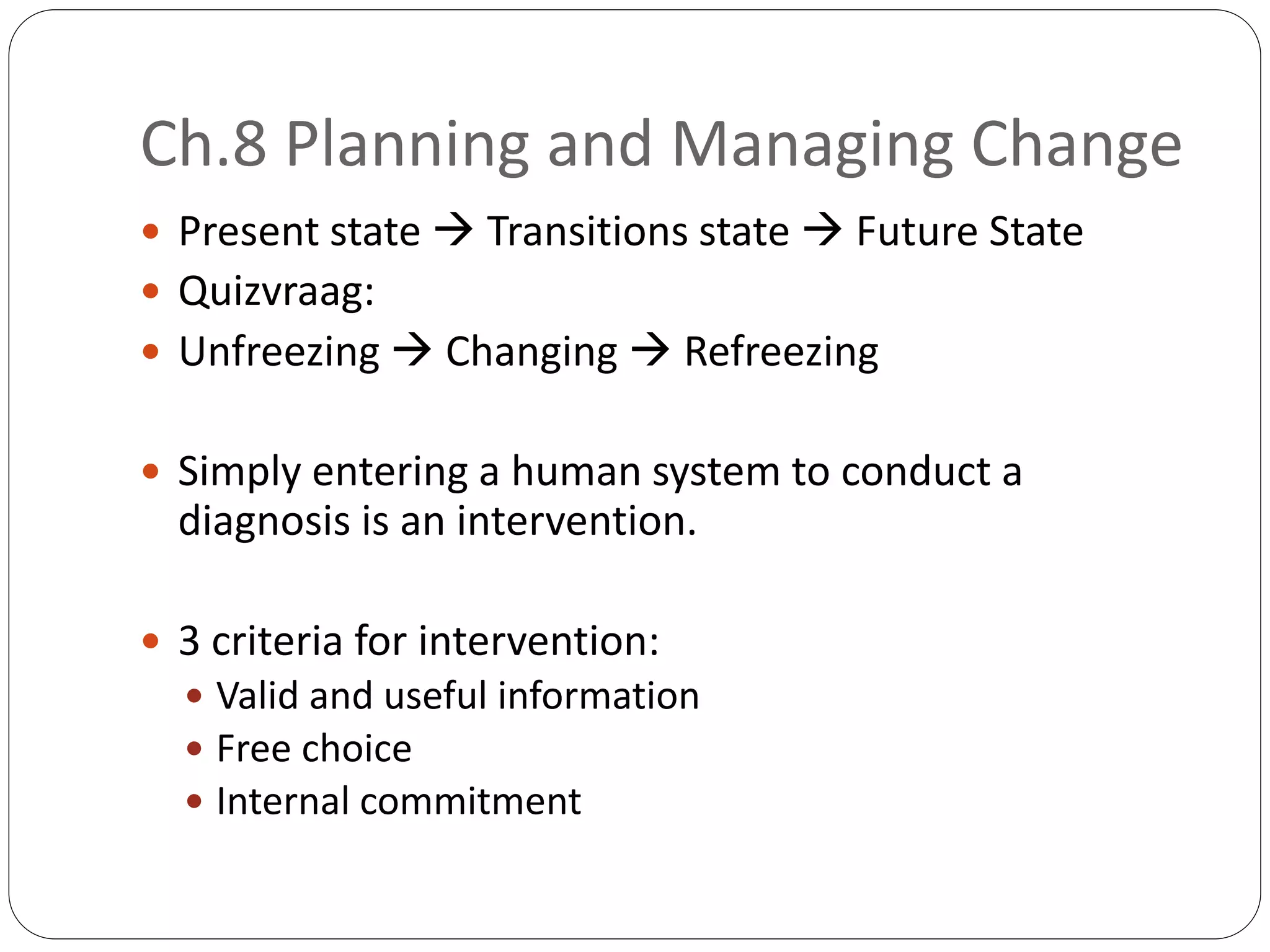 Ch.8 Planning and Managing Change
 Present state  Transitions state  Future State
 Quizvraag:
 Unfreezing  Changing  Refreezing
 Simply entering a human system to conduct a
diagnosis is an intervention.
 3 criteria for intervention:
 Valid and useful information
 Free choice
 Internal commitment
 