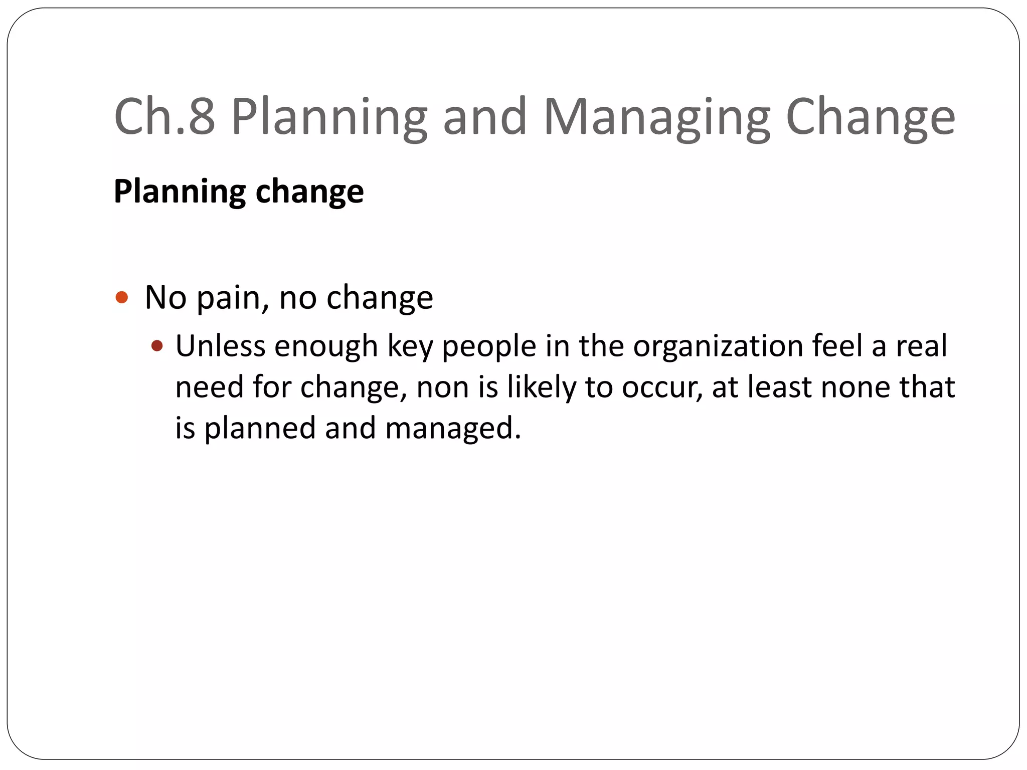 Ch.8 Planning and Managing Change
Planning change
 No pain, no change
 Unless enough key people in the organization feel a real
need for change, non is likely to occur, at least none that
is planned and managed.
 