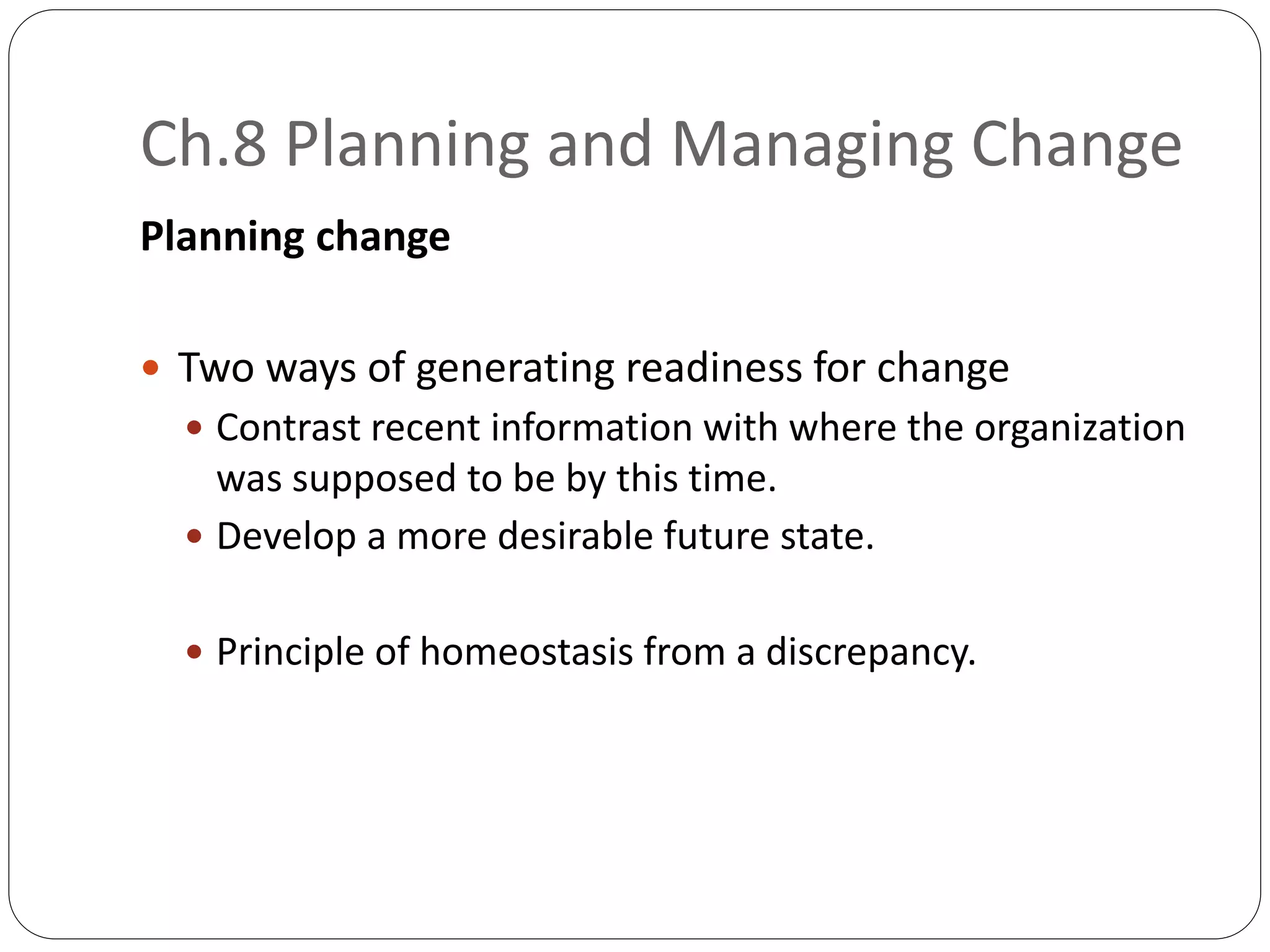 Ch.8 Planning and Managing Change
Planning change
 Two ways of generating readiness for change
 Contrast recent information with where the organization
was supposed to be by this time.
 Develop a more desirable future state.
 Principle of homeostasis from a discrepancy.
 