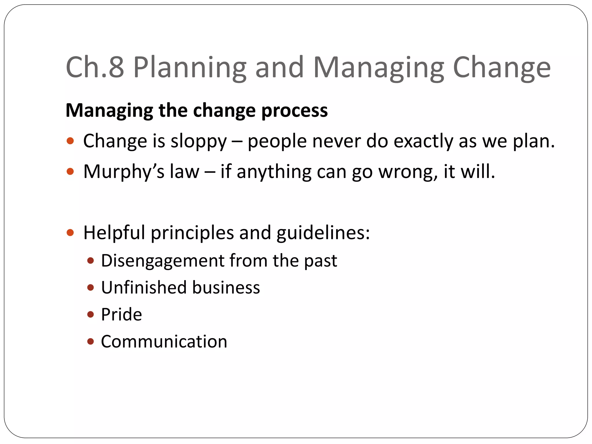 Ch.8 Planning and Managing Change
Managing the change process
 Change is sloppy – people never do exactly as we plan.
 Murphy’s law – if anything can go wrong, it will.
 Helpful principles and guidelines:
 Disengagement from the past
 Unfinished business
 Pride
 Communication
 
