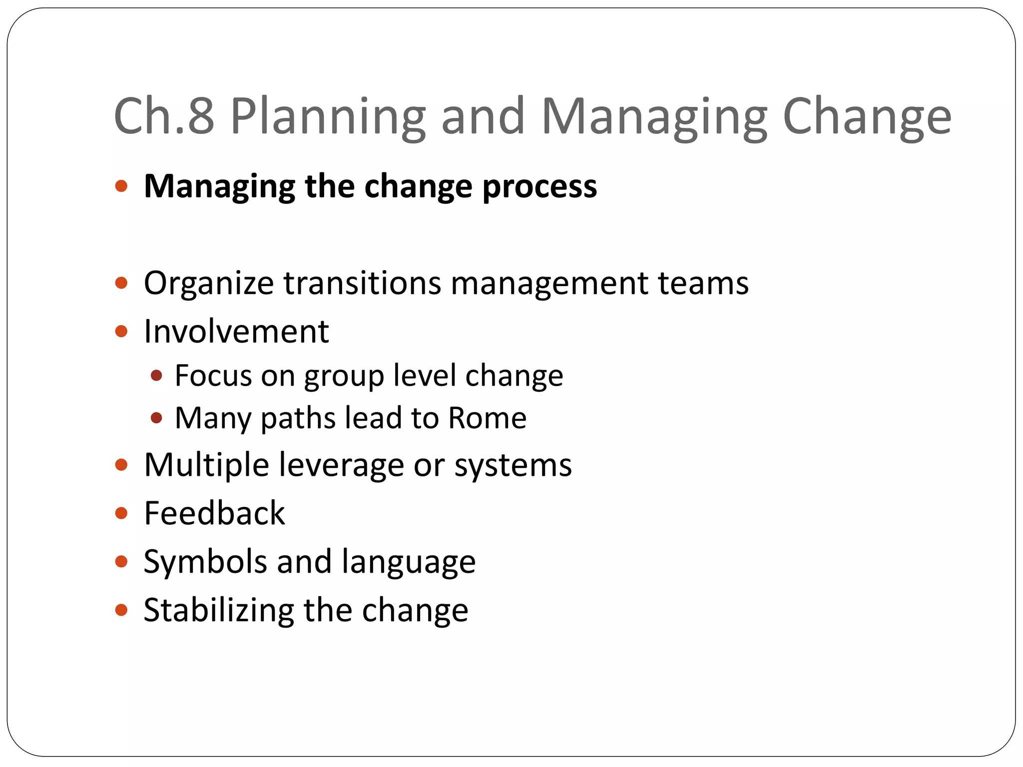 Ch.8 Planning and Managing Change
 Managing the change process
 Organize transitions management teams
 Involvement
 Focus on group level change
 Many paths lead to Rome
 Multiple leverage or systems
 Feedback
 Symbols and language
 Stabilizing the change
 