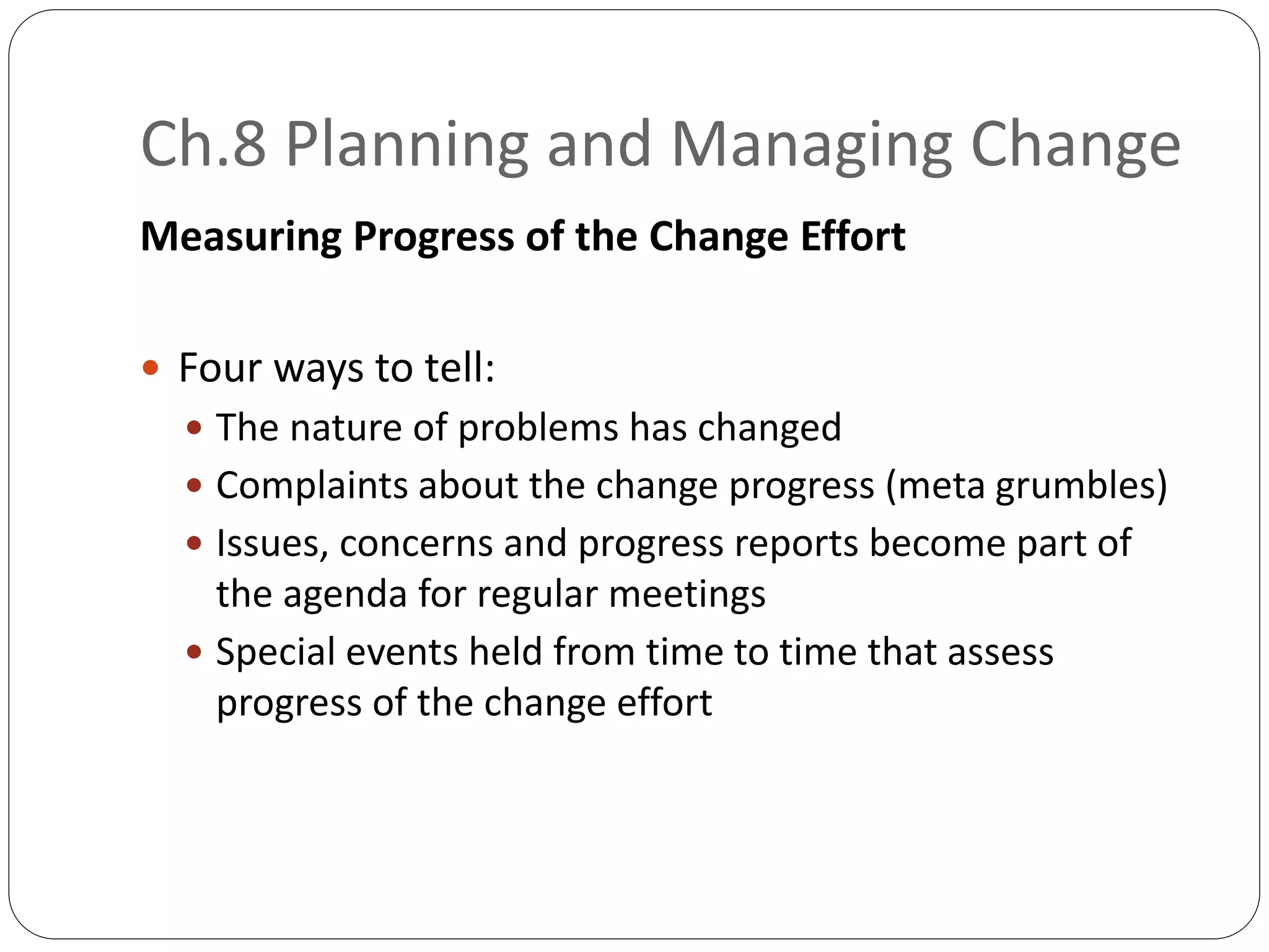 Ch.8 Planning and Managing Change
Measuring Progress of the Change Effort
 Four ways to tell:
 The nature of problems has changed
 Complaints about the change progress (meta grumbles)
 Issues, concerns and progress reports become part of
the agenda for regular meetings
 Special events held from time to time that assess
progress of the change effort
 
