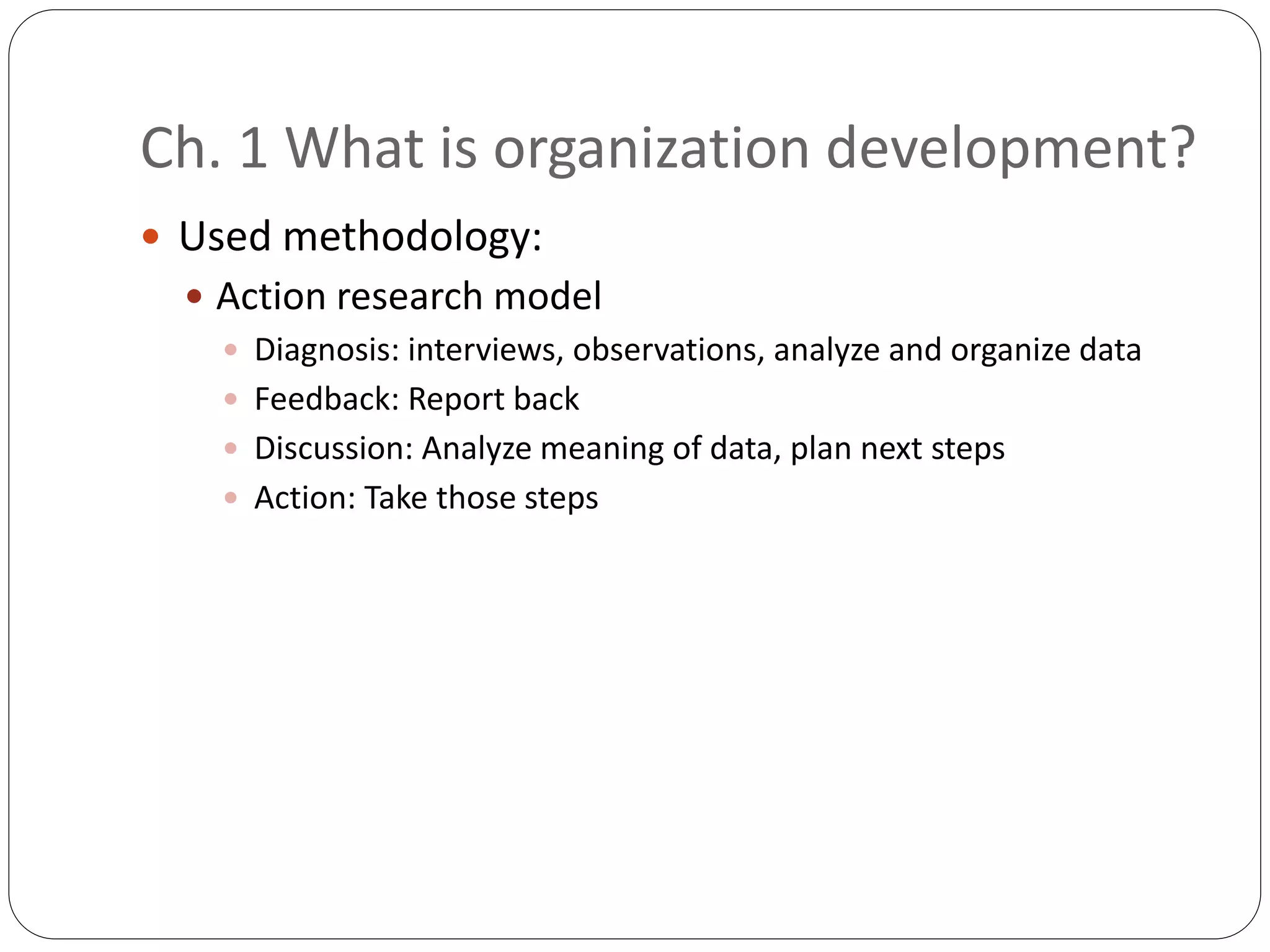 Ch. 1 What is organization development?
 Used methodology:
 Action research model
 Diagnosis: interviews, observations, analyze and organize data
 Feedback: Report back
 Discussion: Analyze meaning of data, plan next steps
 Action: Take those steps
 