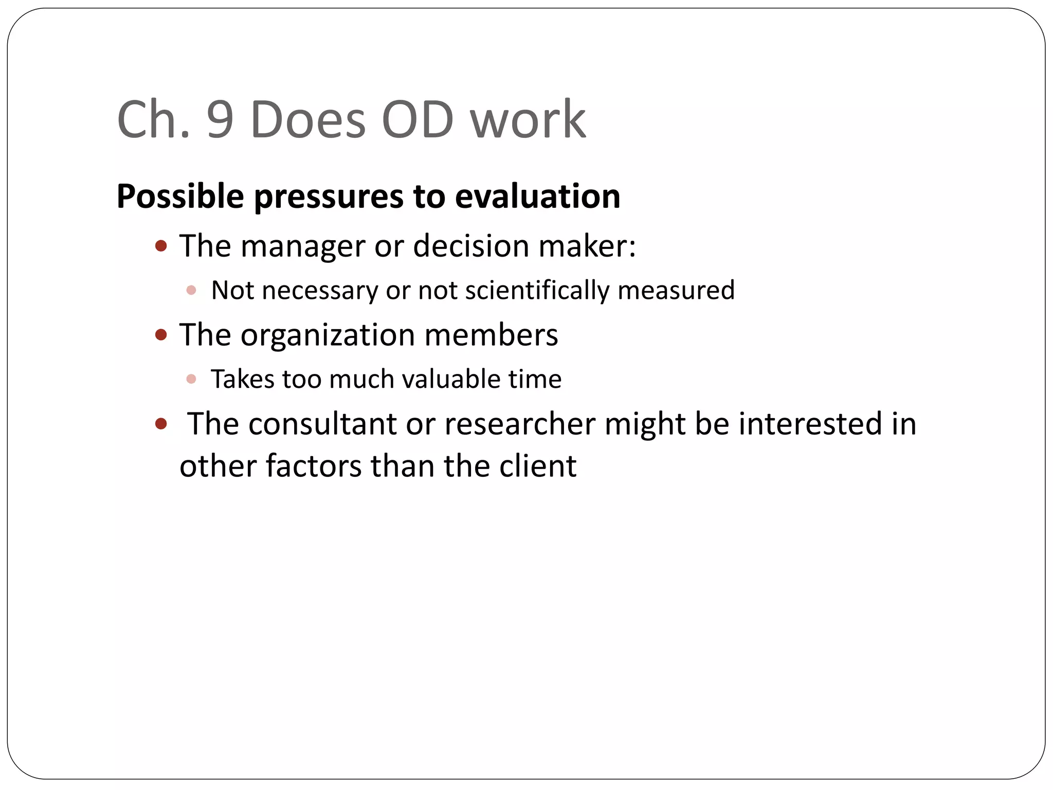 Ch. 9 Does OD work
Possible pressures to evaluation
 The manager or decision maker:
 Not necessary or not scientifically measured
 The organization members
 Takes too much valuable time
 The consultant or researcher might be interested in
other factors than the client
 