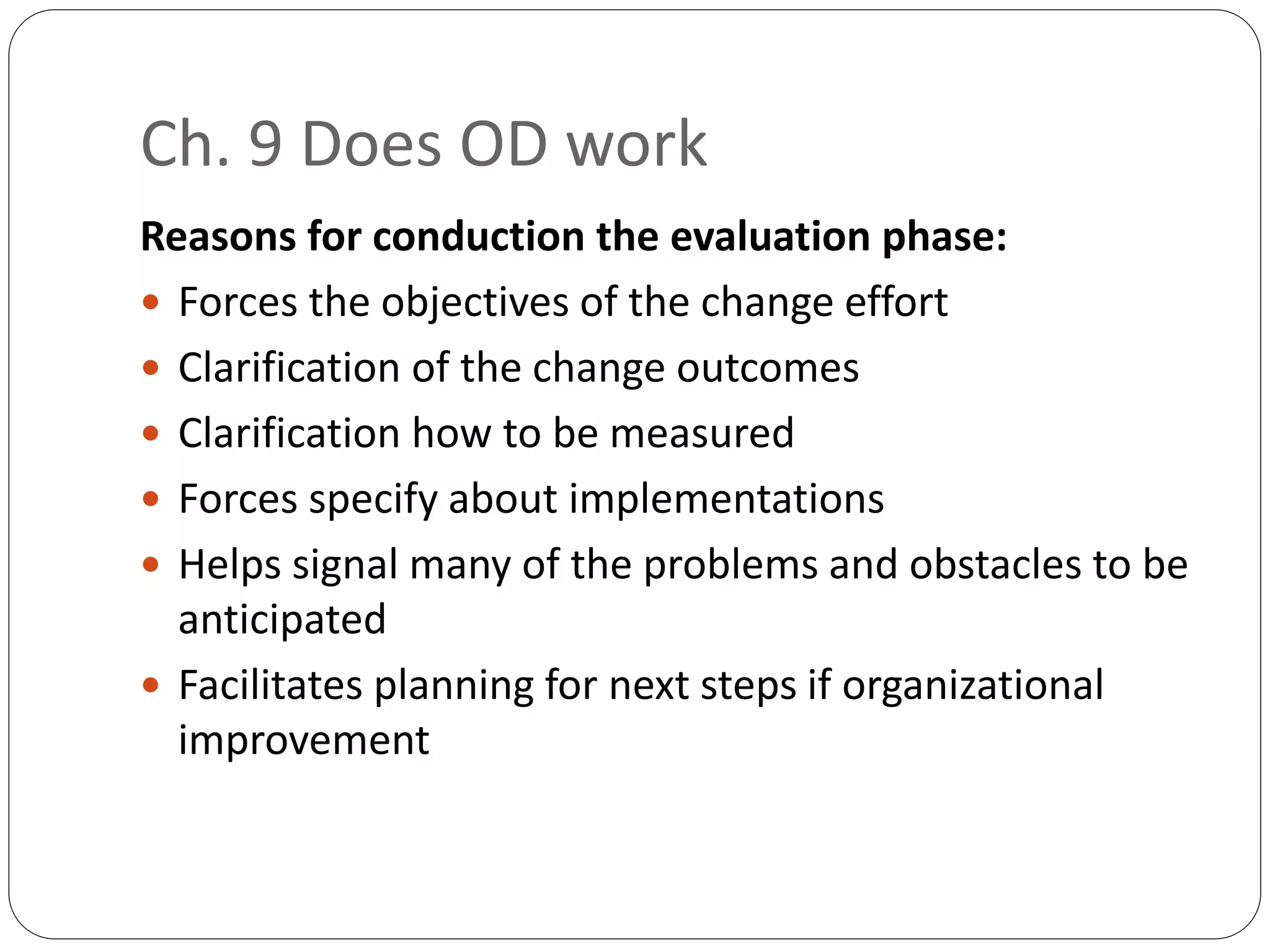 Ch. 9 Does OD work
Reasons for conduction the evaluation phase:
 Forces the objectives of the change effort
 Clarification of the change outcomes
 Clarification how to be measured
 Forces specify about implementations
 Helps signal many of the problems and obstacles to be
anticipated
 Facilitates planning for next steps if organizational
improvement
 