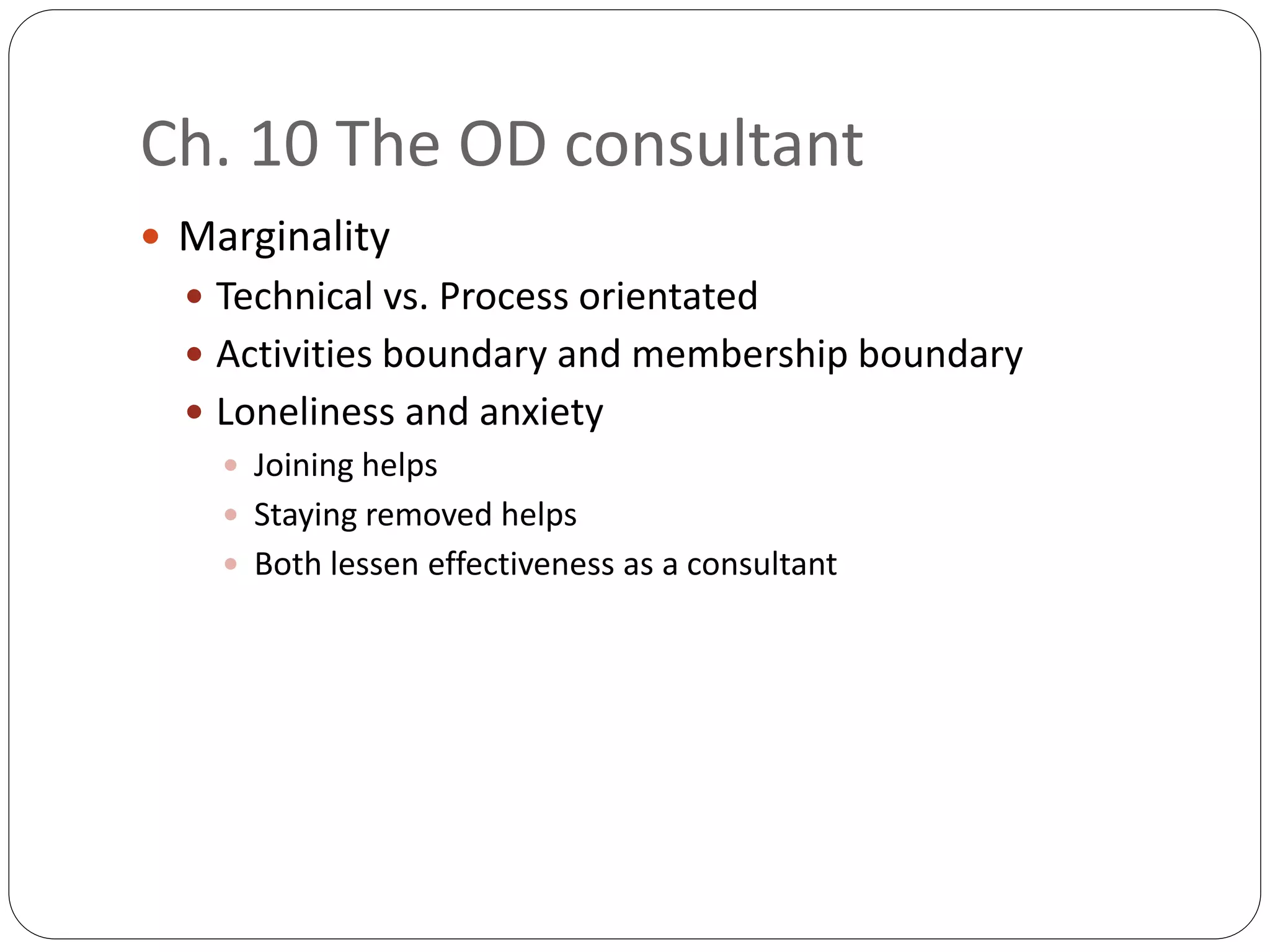 Ch. 10 The OD consultant
 Marginality
 Technical vs. Process orientated
 Activities boundary and membership boundary
 Loneliness and anxiety
 Joining helps
 Staying removed helps
 Both lessen effectiveness as a consultant
 