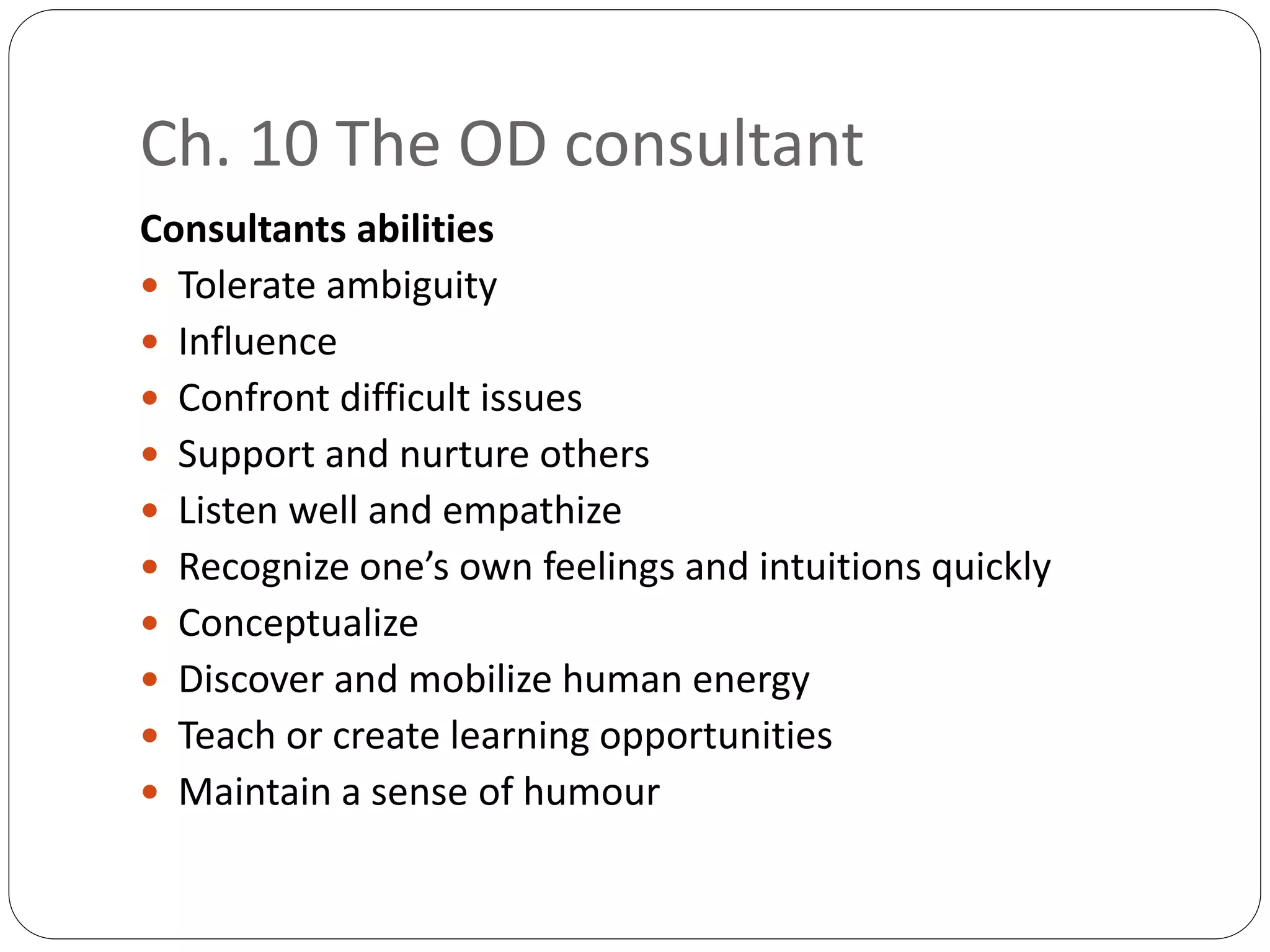 Ch. 10 The OD consultant
Consultants abilities
 Tolerate ambiguity
 Influence
 Confront difficult issues
 Support and nurture others
 Listen well and empathize
 Recognize one’s own feelings and intuitions quickly
 Conceptualize
 Discover and mobilize human energy
 Teach or create learning opportunities
 Maintain a sense of humour
 
