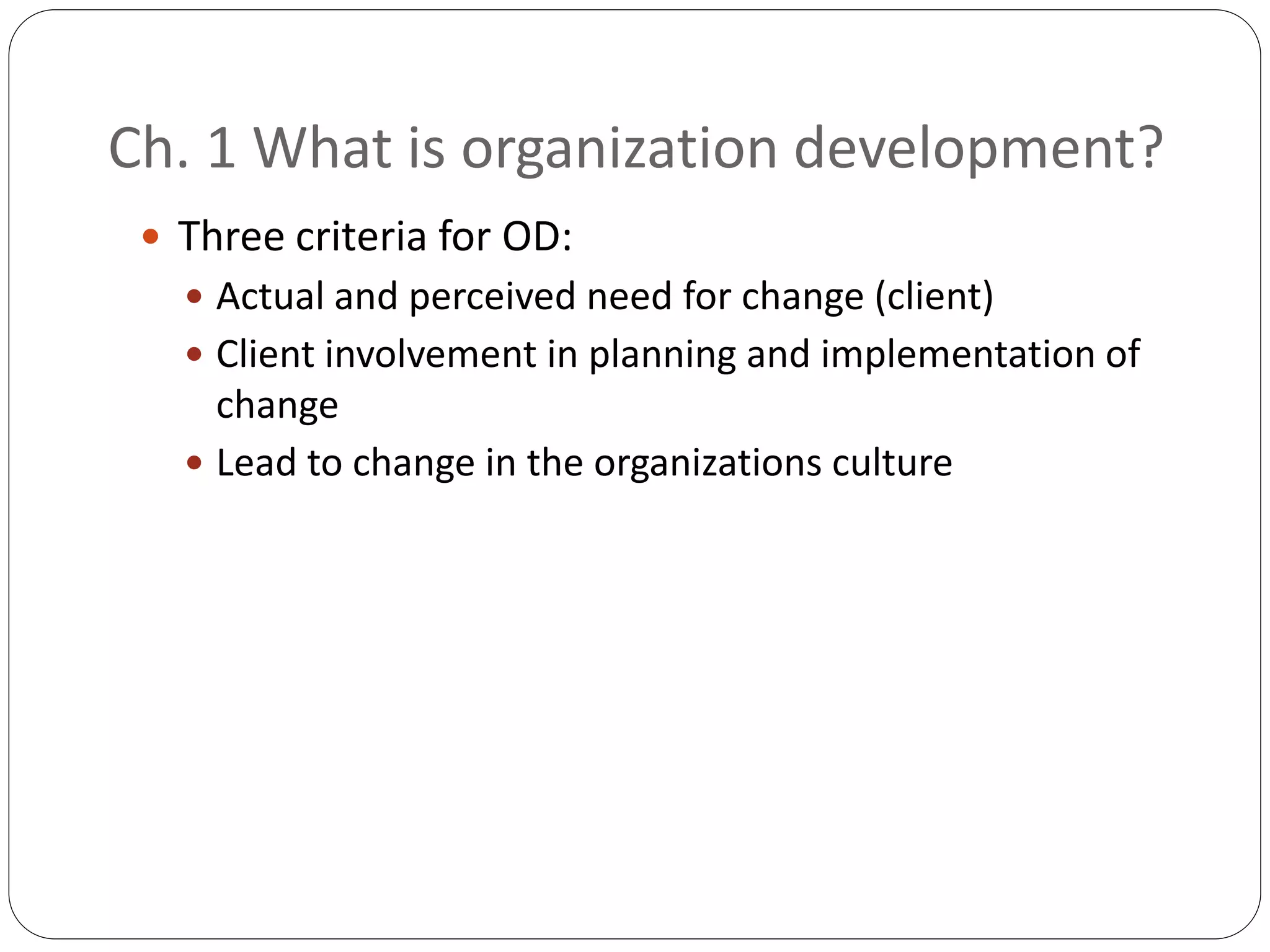 Ch. 1 What is organization development?
 Three criteria for OD:
 Actual and perceived need for change (client)
 Client involvement in planning and implementation of
change
 Lead to change in the organizations culture
 