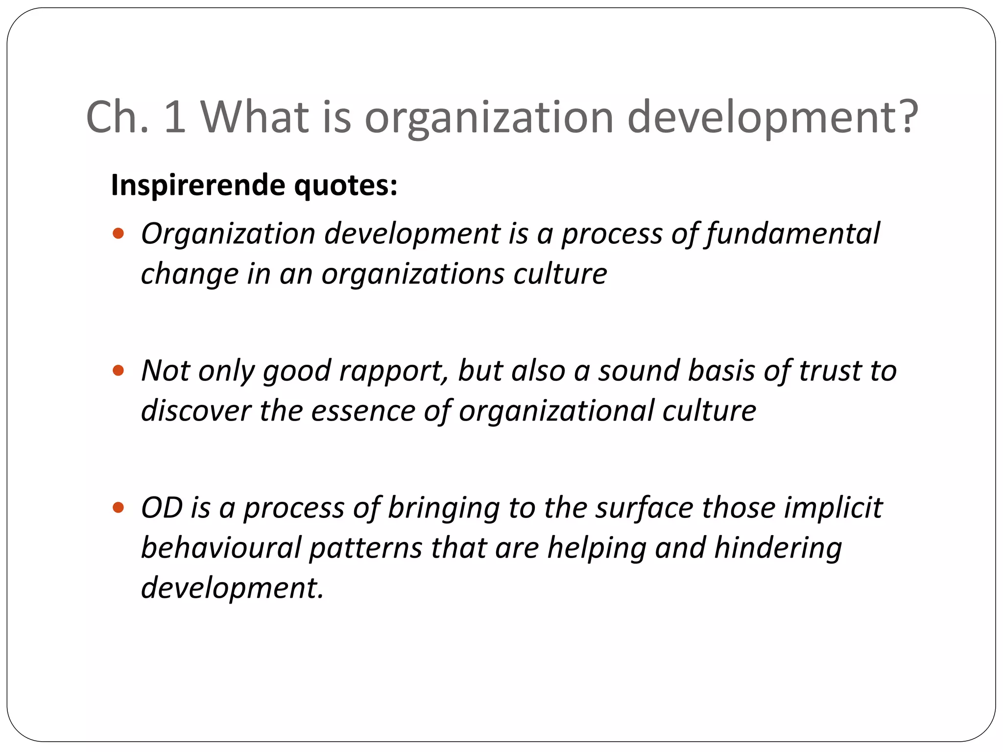 Ch. 1 What is organization development?
Inspirerende quotes:
 Organization development is a process of fundamental
change in an organizations culture
 Not only good rapport, but also a sound basis of trust to
discover the essence of organizational culture
 OD is a process of bringing to the surface those implicit
behavioural patterns that are helping and hindering
development.
 