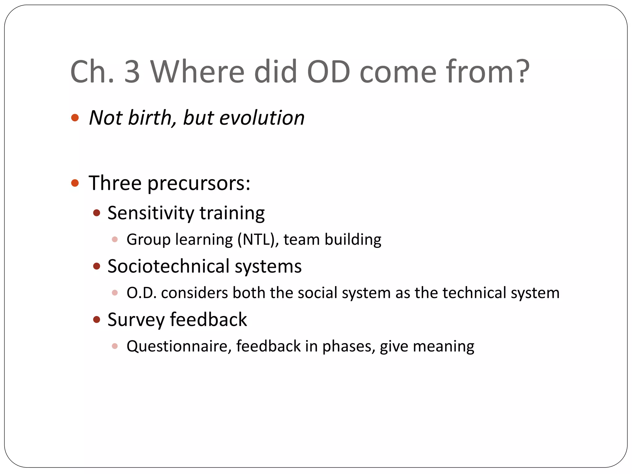 Ch. 3 Where did OD come from?
 Not birth, but evolution
 Three precursors:
 Sensitivity training
 Group learning (NTL), team building
 Sociotechnical systems
 O.D. considers both the social system as the technical system
 Survey feedback
 Questionnaire, feedback in phases, give meaning
 
