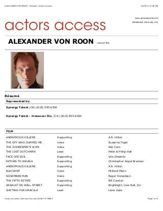 4/27/22, 12(38 PM
ALEXANDER VON ROON - Resume | Actors Access
Page 1 of 4
https://resumes.actorsaccess.com/234811-510964
www.actorsaccess.com
Breakdown Services, Ltd.
ALEXANDER VON ROON - SAG-AFTRA
Résumé
Represented by:
Synergy Talent (CA) (818) 995-6500
Synergy Talent - Crossover Div. (CA) (818) 995-6500
FILM
ANONYMOUS KILLERS Supporting A.R. Hilton
THE SPY WHO DUMPED ME Voice Susanna Fogel
THE ZOOKEEPER"S WIFE Voice Niki Caro
THE LOST DUTCHMAN Lead Peter & Philip Hall
FACE OFE EVIL Supporting Vito Dinatolo
RETURN TO NIHASA Supporting Christopher Angel Brannan
ANONYMOUS KILLERS Supporting A.R. Hilton
BLACKHAT Voice Michael Mann
NOVEMBER MAN Voice Roger Donaldson
THE FIFTH ESTATE Supporting Bill Condon
ASSAULT ON WALL STREET Supporting Brightlight, Uwe Boll, Dir
WAITING FOR DRACULA Lead Lions Gate
 