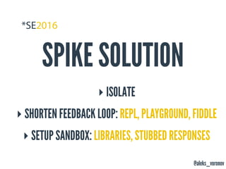 @aleks_voronov
SPIKE SOLUTION
‣ ISOLATE
‣ SHORTEN FEEDBACK LOOP: REPL, PLAYGROUND, FIDDLE
‣ SETUP SANDBOX: LIBRARIES, STUBBED RESPONSES
 