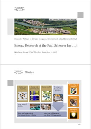 WIR SCHAFFEN WISSEN – HEUTE FÜR MORGEN
Energy Research at the Paul Scherrer Institut
Alexander Wokaun :: Division Energy and Environment :: Paul Scherrer Institut
72th Semi-Annual ETSAP Meeting, December 11, 2017
Mission
Seite 2
Matter and
materials
Energy and
environment
Human health
Large research
facilities
Swiss and foreign users
from academia and industry
Development
Construction
Operation
Knowledge &
expertise
Education
Technology
transfer
more that 2400 external
users/year (39 beamports)
 