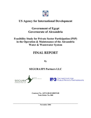 US Agency for International Development

              Government of Egypt
            Governorate of Alexandria

Feasibility Study for Private Sector Participation (PSP)
  in the Operation & Maintenance of the Alexandria
              Water & Wastewater System


                 FINAL REPORT

                             By


             SEGURA/IP3 Partners LLC




               Contract No. AFP-I-00-03-00035-00
                      Task Order No. 800




                        November 2004
 