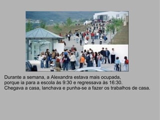 Durante a semana, a Alexandra estava mais ocupada,  porque ia para a escola às 9:30 e regressava às 16:30. Chegava a casa, lanchava e punha-se a fazer os trabalhos de casa. 