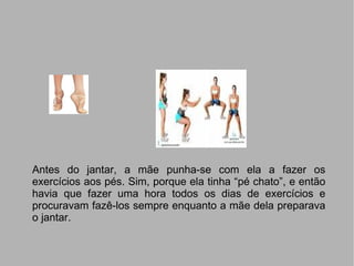 Antes do jantar, a mãe punha-se com ela a fazer os exercícios aos pés. Sim, porque ela tinha “pé chato”, e então havia que fazer uma hora todos os dias de exercícios e procuravam fazê-los sempre enquanto a mãe dela preparava o jantar. 