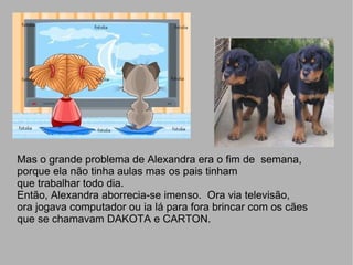 Mas  M Mas o grande problema de Alexandra era o fim de  semana,  porque ela não tinha aulas mas os pais tinham  que trabalhar todo dia.  Então, Alexandra aborrecia-se imenso.  Ora via televisão,  ora jogava computador ou ia lá para fora brincar com os cães que se chamavam DAKOTA e CARTON.  