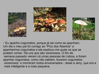 -  Eu apanho cogumelos, porque já sei como se apanham. Um dia o meu pai foi comigo ao “Pico dos Abantos” a  apanharmos cogumelos e ele explicou-me quais os que se podiam comer. Há uns que são venenosos. O fim de semana passado vieram cá umas pessoas de Lisboa, e foram apanhar cogumelos, como não sabiam, levaram cogumelos venenosos  e morreram todos envenenados - disse a Jeny, que era a mais inteligente e a mais pequena. 