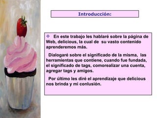 En este trabajo les hablaré sobre la página de Web, delicious, la cual de  su vasto contenido  aprenderemos más.  Dialogaré sobre el significado de la misma,  las herramientas que contiene, cuando fue fundada, el significado de tags, comorealizar una cuenta, agregar tags y amigos. Por último les diré el aprendizaje que delicious nos brinda y mi conlusión. Introducción: 