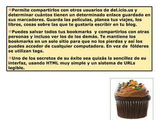Permite compartirlos con otros usuarios de del.icio.us y determinar cuántos tienen un determinado enlace guardado en sus marcadores. Guarda las películas, planea tus viajes, los libros, cosas sobre las que te gustaría escribir en tu blog.  Puedes salvar todos tus bookmarks  y compartirlos con otras personas y incluso ver los de los demás. Te mantiene los bookmarks en un solo sitio para que no los pierdas y así los puedes acceder de cualquier computadora. En vez de  fólderes se utilizan tags. Uno de los secretos de su éxito sea quizás la sencillez de su interfaz, usando HTML muy simple y un sistema de URLs legible.  