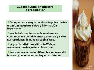 ¿Cómo ayuda en nuestro aprendizaje? Es importante ya que contiene tags los cuales organizan nuestros datos y información importante.  Nos brinda una forma más moderna de comunicarnos con diferentes personas y saber sus opiniones de nuestra página Web. A guardar distintos sitios de Web, a almacenar música, videos, fotos, etc. Nos ayuda a entender diferentes secretos del internet y del mundo que hay en su interior . 