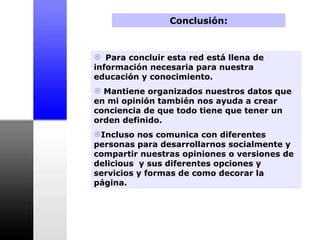 Conclusión: Para concluir esta red está llena de información necesaria para nuestra educación y conocimiento.  Mantiene organizados nuestros datos que en mi opinión también nos ayuda a crear conciencia de que todo tiene que tener un orden definido.  Incluso nos comunica con diferentes personas para desarrollarnos socialmente y compartir nuestras opiniones o versiones de delicious  y sus diferentes opciones y servicios y formas de como decorar la página. 