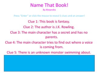 Name That Book!
                               By Alexandra

     Press “Enter” or click the mouse to reveal 5 clues and an answer!

                 Clue 1: This book is fantasy.
             Clue 2: The author is J.K. Rowling.
   Clue 3: The main character has a secret and has no
                               parents.
Clue 4: The main character tries to find out where a voice
                          is coming from.
 Clue 5: There is an unknown monster swimming about.
         Harry Potter and the Chamber of Secrets
Find it in our library’s fiction chapter book section under
                       Fic Row today!!!
 