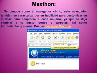 Se conoce como el navegador chino, este navegador
también se caracteriza por su habilidad para customizar su
interfaz para adaptarse a cada usuario, ya que te deja
cambiar a tu gusto iconos o carpetas, asi como
herramientas y menus. Puedes decargar Maxthon:
 