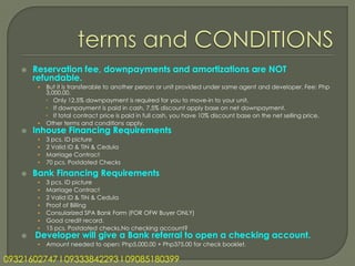    Reservation fee, downpayments and amortizations are NOT
       refundable.
        • But it is transferable to another person or unit provided under same agent and developer. Fee: Php
          3,000.00.
           Only 12.5% downpayment is required for you to move-in to your unit.
           If downpayment is paid in cash, 7.5% discount apply base on net downpayment.
           If total contract price is paid in full cash, you have 10% discount base on the net selling price.
        • Other terms and conditions apply.
      Inhouse Financing Requirements
        •   3 pcs. ID picture
        •   2 Valid ID & TIN & Cedula
        •   Marriage Contract
        •   70 pcs. Postdated Checks
      Bank Financing Requirements
        •   3 pcs. ID picture
        •   Marriage Contract
        •   2 Valid ID & TIN & Cedula
        •   Proof of Billing
        •   Consularized SPA Bank Form (FOR OFW Buyer ONLY)
        •   Good credit record.
        •   15 pcs. Postdated checks.No checking account?
      Developer will give a Bank referral to open a checking account.
        •   Amount needed to open: Php5,000.00 + Php375.00 for check booklet.

09321602747 l 09333842293 l 09085180399
 