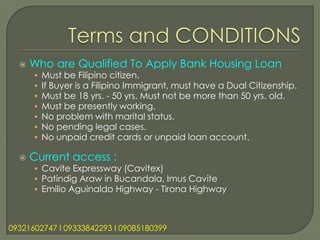    Who are Qualified To Apply Bank Housing Loan
      •   Must be Filipino citizen.
      •   If Buyer is a Filipino Immigrant, must have a Dual Citizenship.
      •   Must be 18 yrs. - 50 yrs. Must not be more than 50 yrs. old.
      •   Must be presently working.
      •   No problem with marital status.
      •   No pending legal cases.
      •   No unpaid credit cards or unpaid loan account.

     Current access :
      • Cavite Expressway (Cavitex)
      • Patindig Araw in Bucandala, Imus Cavite
      • Emilio Aguinaldo Highway - Tirona Highway



09321602747 l 09333842293 l 09085180399
 