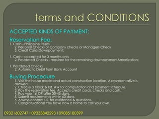 ACCEPTED KINDS OF PAYMENT:
  Reservation Fee:
  1. Cash - Philippine Pesos
      2. Personal Checks or Company checks or Managers Check
      3. Credit CardsDownpayment:
  1. Cash - accepted for 3 months only
      2. Postdated Checks - required for the remaining downpaymentAmortization:
  1. Postdated Checks
      2. Automatic Debit from Bank Account

  Buying Procedure
     1. Visit the house model and actual construction location. A representative is
     allowed.
     2. Choose a block & lot. Ask for computation and payment schedule.
     3. Pay the reservation fee. Accepts credit cards, checks and cash.
     4. Pay your 1st DP after 30-45 days.
     5. Submit requirements within 60 days.
     6. Always contact US, for assistance & questions.
     7. Congratulations! You have now a home to call your own.


09321602747 l 09333842293 l 09085180399
 