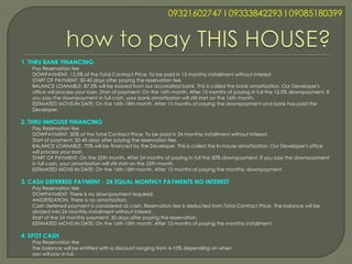 09321602747 l 09333842293 l 09085180399




1. THRU BANK FINANCING
   Pay Reservation fee
   DOWPAYMENT: 12.5% of the Total Contract Price. To be paid in 15 monthly installment without interest.
   START OF PAYMENT: 30-45 days after paying the reservation fee.
   BALANCE LOANABLE: 87.5% will be loaned from our accredited bank. This is called the bank amortization. Our Developer's
   office will process your loan. Start of payment: On the 16th month. After 15 months of paying in full the 12.5% downpayment. If
   you pay the downpayment in full cash, your bank amortization will still start on the 16th month.
   ESTIMATED MOVE-IN DATE: On the 16th-18th month. After 15 months of paying the downpayment and bank has paid the
   Developer.

2. THRU INHOUSE FINANCING
   Pay Reservation fee
   DOWPAYMENT: 30% of the Total Contract Price. To be paid in 24 monthly installment without interest.
   Start of payment: 30-45 days after paying the reservation fee.
   BALANCE LOANABLE: 70% will be financed by the Developer. This is called the In-house amortization. Our Developer's office
   will process your loan.
   START OF PAYMENT: On the 25th month. After 24 months of paying in full the 30% downpayment. If you pay the downpayment
   in full cash, your amortization will still start on the 25th month.
   ESTIMATED MOVE-IN DATE: On the 16th-18th month. After 15 months of paying the monthly downpayment.

3. CASH DEFERRED PAYMENT - 24 EQUAL MONTHLY PAYMENTS NO INTEREST
   Pay Reservation fee
   DOWPAYMENT: There is no downpayment required.
   AMORTIZATION: There is no amortization.
   Cash deferred payment is considered as cash. Reservation fee is deducted from Total Contract Price. The balance will be
   divided into 24 monthly installment without interest.
   Start of the 24 monthly payment: 30 days after paying the reservation.
   ESTIMATED MOVE-IN DATE: On the 16th-18th month. After 15 months of paying the monthly installment.

4. SPOT CASH
   Pay Reservation fee
   The balance will be entitled with a discount ranging from 4-10% depending on when
   you will pay in full.
 