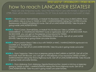 09321602747 l 09333842293 l 09085180399




ROUTE 1 – From Cubao, Starmall Edsa, or Makati Via Baclaran: Take a bus to BACLARAN. From
  BACLARAN, ride on a bus to TANZA or NAIC / MARAGONDON taking the CAVITEX (Cavite
  Expressway) or EMILIO AGUINALDO route. Get off at LANCASTER ESTATES. Take tricycle in
  going inside LANCASTER ESTATES.

ROUTE 2 – From Cubao, Starmall Edsa, or Makati Via SM Bacoor: Take a JASPER bus with
  DASMARINAS – E. AGUINALDO HIGHWAY route or signboard. Get off at SM BACOOR. From
  SM BACOOR, you can get on the jeepney or bus bound for TANZA
  or NAIC / MARAGONDON taking the CENTENNIAL ROAD route. Get off at LANCASTER
  ESTATES. Take tricycle in going inside Lancaster Estates.

ROUTE 3 – From Lawton Direct: Take a bus with TANZA or NAIC / MARAGONDON signboard via
  CAVITEX or E. AGUINALDO
  HIGHWAY route. Get off at LANCASTER ESTATES. Take tricycle in going inside Lancaster
  Estates.

ROUTE 4 – From Tagaytay: Take a bus or jeepney going to BACLARAN or ZAPOTE. Get off at SM
  BACOOR. From SM Bacoor, you can get on the jeepney or bus bound for TANZA or NAIC /
  MARAGONDON taking the Tirona Highway route. Get off at LANCASTER ESTATES. Take tricycle
  in going inside Lancaster Estates.

ROUTE 5 – From Alabang: From Alabang- Zapote Road junction, board a mini bus or jeepney
  going to TANZA or NAIC / MARAGONDON taking the Tirona Highway route. Get off at
  LANCASTER ESTATES. Take tricycle in going inside Lancaster Estates.
 