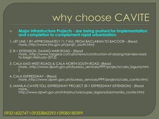     Major Infrastructure Projects - are being pushed for implementation
       and completion to complement rapid urbanization.
  1. LRT LINE 1 BY APPROXIMATELY 11.7 KM. FROM BACLARAN TO BACOOR - (Read
        more..http://www.lrta.gov.ph/projl1_south.htm)
  2. R-1 EXTENSION, DAANG-HARI ROAD - (Read
        more...http://www.topgear.com.ph/news/construction-of-daang-hari-slex-road-
        to-begin-february-2012)
  3. CALA EAST-WEST ROAD) & CALA NORTH-SOUTH ROAD -(Read
       more...http://www.dpwh.gov.ph/bureau_services/PPP/projects/cala_laguna.htm
       )
  4. CALA EXPRESSWAY - (Read
       more..http://www.dpwh.gov.ph/bureau_services/PPP/projects/cala_cavite.htm)
  5. MANILA-CAVITE TOLL EXPRESSWAY PROJECT (R-1 EXPRESSWAY EXTENSION) - (Read
       more..
       http://www.dpwh.gov.ph/infrastructure/super_regions/lub/manila_cavite.htm)




09321602747 l 09333842293 l 09085180399
 