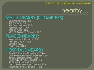09321602747 l 09333842293 l 09085180399




MALLS NEARBY (KILOMETERS)
 Robinsons Imus - 4.3
 SM Bacoor - 6.7
 SM Dasmarinas - 13.0
 Festival Mall - 14.9
 Mall of Asia - 16.9
 Makati Business Center - 21.0
PLACES NEARBY:
 International Airport - 16.5
 MRT Edsa Taft - 18.2
 Lawton- 22.2
 Tagaytay - 34.1
HOSPITALS NEARBY:
 Kawit Kalayaan Hospital - 1.3 km.
 Divine Grace Medical Center - 2.9
 Imus Medical Center - 5.2
 Our Lady of Pilar Hospital - 4.2
 St. Dominic Hospital - 8.6
 De La Salle Medical Center - 12.6
 Asian Hospital Alabang - 15.2
 
