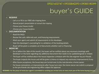 09321602747 l 09333842293 l 09085180399




        RESERVE
            Call us or fill in our FREE site tripping form
            Attend project presentation or actual site tripping
            Choose your house model
            Choose your house location
        DOCUMENTATION
            Read the FAQ’s
            Review the cash, deferred cash, and financing requirements
            Meet your agent and submit all requirements to the developer
            Hear the developer's counseling for re-validation of the booking details.
            Buyer will be given a complete set of documents whether cash or financing
        MOVE IN!
            On or before the 18th of the month, the buyer will be notified about any necessary meetings with
               developer or the bank regarding any additional document that needs to be updated/signed or related.
              The buyer will be notified about the house inspection schedule with the site engineer by pro-friends
              The buyer inspects the house and will be given a chance to request any necessary improvements if any.
              After house acceptance, the house keys are turned-over to the now became a home owner.
              For house renovations, or improvements after house turn-over, the home owner can submit a proposal
               to the pro-friends site engineering office subject for approval.
REMARKS: For the peace of mind your agent is committed to assisting you at least once on every main part of the home buying process.
 