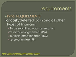  Initial
         REQUIREMENTS
  For cash/deferred cash and all other
   types of financing
      To be submitted upon reservation:
      reservation agreement (RA)
      buyer information sheet (BIS)
      reservation fee (RF)




09321602747 l 09333842293 l 09085180399
 
