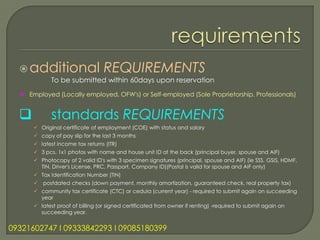  additional                    REQUIREMENTS
             To be submitted within 60days upon reservation
   Employed (Locally employed, OFW's) or Self-employed (Sole Proprietorship, Professionals)


            standards REQUIREMENTS
       Original certificate of employment (COE) with status and salary
       copy of pay slip for the last 3 months
       latest income tax returns (ITR)
       3 pcs. 1x1 photos with name and house unit ID at the back (principal buyer, spouse and AIF)
       Photocopy of 2 valid ID's with 3 specimen signatures (principal, spouse and AIF) (ie SSS, GSIS, HDMF,
        TIN, Driver's License, PRC, Passport, Company ID)(Postal is valid for spouse and AIF only)
       Tax Identification Number (TIN)
       postdated checks (down payment, monthly amortization, guaranteed check, real property tax)
       community tax certificate (CTC) or cedula (current year) - required to submit again on succeeding
        year
       latest proof of billing (or signed certificated from owner if renting) -required to submit again on
        succeeding year.


09321602747 l 09333842293 l 09085180399
 