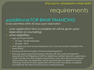 09321602747 l 09333842293 l 09085180399




 additional                FOR BANK FINANCING
To be submitted within 60 days upon reservation

1.   Loan application form (complete set will be given upon
     reservation or counseling)
2.   other eligibilities:
      age upon loan maturity
        65 years - locally employed
        60 years - OFW
      OFW applicants must not be employed in any "war-torn-country" included in the
       bank's listing
      prompt payments throughout the loan seasoning period
      bank pre-approval process includes checking with the credit management
       association of the Philippines (CMAP) to determine whether there are unpaid loans,
       credit card bill, and other negative transactions, if the client did not pass the pre-
       approval process, the application will be automatically converted to in-house
       financing. However the loan application with the bank may still be considered,
       provided that the client can show loan or credit payments.
 