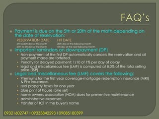    Payment is due on the 5th or 20th of the moth depending on
      the date of reservation:
      RESERVATION DATE               HIT DATE
      6th to 20th day of the month   20th day of the following month
      21th to 5th day of the month   5th day of the next following month
     Important reminders on downpayment (DP)
      • Non-payment of the first DP automatically cancels the reservation and all
        payment made are forfeited.
      • Penalty for delayed payment: 1/10 of 1% per day of delay
      • legal and miscellaneous fee (LMF) is computed at 8.0% of the total selling
        price (TSP)
     Legal and miscellaneous fee (LMF) covers the following:
      • Premiums for the first year coverage-mortgage redemption insurance (MRI)
          & Fire insurance.
      •   real property taxes for one year
      •   blue print of house (one set)
      •   home owners association (HOA) dues for preventive maintenance
      •   administrative expenses
      •   transfer of TCT in the buyer's name

09321602747 l 09333842293 l 09085180399
 