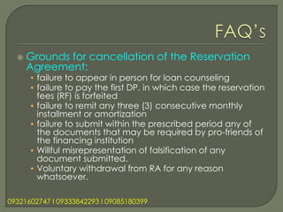    Grounds for cancellation of the Reservation
      Agreement:
      • failure to appear in person for loan counseling
      • failure to pay the first DP, in which case the reservation
        fees (RF) is forfeited
      • failure to remit any three (3) consecutive monthly
        installment or amortization
      • failure to submit within the prescribed period any of
        the documents that may be required by pro-friends of
        the financing institution
      • Willful misrepresentation of falsification of any
        document submitted.
      • Voluntary withdrawal from RA for any reason
        whatsoever.

09321602747 l 09333842293 l 09085180399
 
