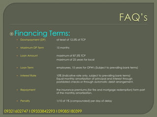  Financing                Terms:
      •   Downpayment (DP)     at least of 12.5% of TCP


      •   Maximum DP Term      15 months


      •   Loan Amount          maximum of 87.5% TCP
                               maximum of 25 years for local


      •   Loan Term            employees, 15 years for OFW's (Subject to prevailing bank terms)


      •   Interest Rate        10% (indicative rate only, subject to prevailing bank terms)
                               Equal monthly amortization of principal and interest through
                               postdated checks or through automatic debit arrangement.


      •   Repayment            the insurance premiums (for fire and mortgage redemption) form part
                               of the monthly amortization.


      •   Penalty              1/10 of 1% (compounded) per day of delay



09321602747 l 09333842293 l 09085180399
 