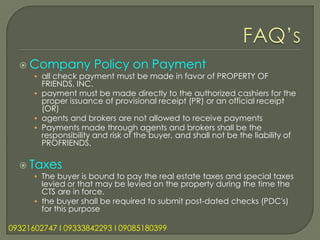  Company           Policy on Payment
      • all check payment must be made in favor of PROPERTY OF
        FRIENDS, INC.
      • payment must be made directly to the authorized cashiers for the
        proper issuance of provisional receipt (PR) or an official receipt
        (OR)
      • agents and brokers are not allowed to receive payments
      • Payments made through agents and brokers shall be the
        responsibility and risk of the buyer, and shall not be the liability of
        PROFRIENDS.

   Taxes
      • The buyer is bound to pay the real estate taxes and special taxes
        levied or that may be levied on the property during the time the
        CTS are in force.
      • the buyer shall be required to submit post-dated checks (PDC's)
        for this purpose

09321602747 l 09333842293 l 09085180399
 