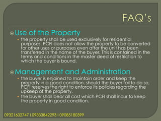  Use     of the Property
      • the property shall be used exclusively for residential
        purposes. PCFI does not allow the property to be converted
        for other uses or purposes even after the unit has been
        transferred in the name of the buyer. This is contained in the
        terms and conditions in the master deed of restriction to
        which the buyer is bound.

   Management               and Administration
      • the buyer is enjoined to maintain order and keep the
        property in a good condition. should the buyer fail to do so,
        PCFI reserves the right to enforce its policies regarding the
        upkeep of the property.
      • the buyer shall bear all cost which PCFI shall incur to keep
        the property in good condition.


09321602747 l 09333842293 l 09085180399
 