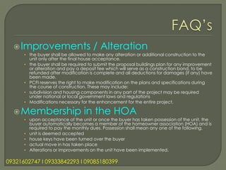 Improvements                       / Alteration
      • the buyer shall be allowed to make any alteration or additional construction to the
          unit only after the final house acceptance.
      •   the buyer shall be required to submit the proposal buildings plan for any improvement
          or alteration and pay a deposit fee which will serve as a construction bond, to be
          refunded after modification is complete and all deductions for damages (if any) have
          been made.
      •   PCFI reserves the right to make modification on the plans and specifications during
          the course of construction. These may include:
      •   subdivision and housing components in any part of the project may be required
          under national or local government laws and regulations
      •   Modifications necessary for the enhancement for the entire project.

   Membership                     in the HOA
      • upon acceptance of the unit or once the buyer has taken possession of the unit, the
          buyer automatically becomes a member of the homeowner association (HOA) and is
          required to pay the monthly dues. Possession shall mean any one of the following.
      •   unit is deemed accepted
      •   house keys have been turned over the buyer
      •   actual move in has taken place
      •   Alterations or improvements on the unit have been implemented.

09321602747 l 09333842293 l 09085180399
 